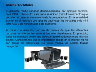 GABINETE O CHASIS

El gabinete recibe variadas denominaciones, por ejemplo: carcaza,
caja, CPU o chasis. En esta parte se ubican todos los elementos que
permiten el buen funcionamiento de la computadora. En la actualidad
existen en el mercado dos tipos de gabinetes: los verticales o de mini
torre ATX y los horizontales o de escritorio.

Al mirar con atención, uno se da cuenta de que las diferentes
carcasas se diferencian entre sí tan sólo visualmente. En principio,
todas las carcasas tienen que albergar aproximadamente las mismas
piezas. Considerando que la importancia reside en el interior, ya no
son tantas las diferencias. De todos modos, es posible formar
categorías.
 