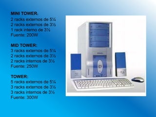 MINI TOWER:
2 racks externos de 5¼
2 racks externos de 3½
1 rack interno de 3½
Fuente: 200W

MID TOWER:
3 racks externos de 5¼
2 racks externos de 3½
2 racks internos de 3½
Fuente: 250W

TOWER:
5 racks externos de 5¼
3 racks externos de 3½
3 racks internos de 3½
Fuente: 300W
 