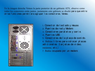 En la imagen derecha Vemos la parte posterior de un gabinete ATX, observe como
todos los conectores están juntos, justamente este gabinete se diseñó par a que ent r e
ot r as f unci ones per m t i er a agr upar l os conect or es. Vem
                         i                                        os:



                                        1. Conect or de t ecl ado y m    ouse.
                                        2. Puer t os de r ed y M  odem .
                                        3. Conect or es par al el os y ser i e.
                                        4. Puer t os U SB.
                                        5. Conect or es de l a pl aca de soni do.
                                        6. Bahías l i br es par a col ocar pl acas
                                        adi ci onal es (t ar j et as de vi deo,
                                        módems, et c.)
                                        7. Bahía ocupada por un m     odem  .
 