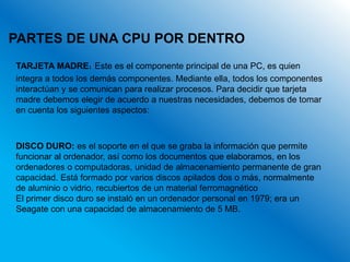 PARTES DE UNA CPU POR DENTRO
TARJETA MADRE: Este es el componente principal de una PC, es quien
integra a todos los demás componentes. Mediante ella, todos los componentes
interactúan y se comunican para realizar procesos. Para decidir que tarjeta
madre debemos elegir de acuerdo a nuestras necesidades, debemos de tomar
en cuenta los siguientes aspectos:



DISCO DURO: es el soporte en el que se graba la información que permite
funcionar al ordenador, así como los documentos que elaboramos, en los
ordenadores o computadoras, unidad de almacenamiento permanente de gran
capacidad. Está formado por varios discos apilados dos o más, normalmente
de aluminio o vidrio, recubiertos de un material ferromagnético
El primer disco duro se instaló en un ordenador personal en 1979; era un
Seagate con una capacidad de almacenamiento de 5 MB.
 