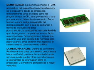 MEMORIA RAM: La memoria principal o RAM,
abreviatura del inglés Randon Access Memory,
es el dispositivo donde se almacenan
temporalmente tanto los datos como los
programas que la CPU está procesando o va a
procesar en un determinado momento. Por su
función, es una amiga inseparable del
microprocesador, con el cual se comunica a
través de los buses de datos
por su función, la cantidad de memoria RAM de
que disponga una computadora es una factor
muy importante; hay programas y juegos que
requieren una gran cantidad de memoria para
poder usarlos. otros andarán más rápido si el
sistema cuenta con más memoria RAM.
LA MEMORIA CACHE: Dentro de la memoria
RAM existe una clase de memoria denominada
Memoria Caché que tiene la característica de
ser más rápida que las otras, permitiendo que
el intercambio de información entre el
procesador y la memoria principal sea a mayor
velocidad.
 