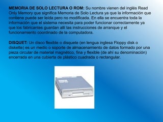 MEMORIA DE SOLO LECTURA O ROM: Su nombre vienen del inglés Read
Only Memory que significa Memoria de Solo Lectura ya que la información que
contiene puede ser leída pero no modificada. En ella se encuentra toda la
información que el sistema necesita para poder funcionar correctamente ya
que los fabricantes guardan allí las instrucciones de arranque y el
funcionamiento coordinado de la computadora.

DISQUET: Un disco flexible o disquete (en lengua inglesa Floppy disk o
diskette) es un medio o soporte de almacenamiento de datos formado por una
pieza circular de material magnético, fina y flexible (de ahí su denominación)
encerrada en una cubierta de plástico cuadrada o rectangular.
 