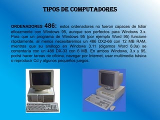 TIPOS DE COMPUTADORES

ORDENADORES 486: estos ordenadores no fueron capaces de lidiar
eficazmente con Windows 95, aunque son perfectos para Windows 3.x.
Para que un programa de Windows 95 (por ejemplo Word 95) funcione
rápidamente, al menos necesitaremos un 486 DX2-66 con 12 MB RAM,
mientras que su análogo en Windows 3.11 (digamos Word 6.0a) se
contentaría con un 486 DX-33 con 6 MB. En ambos Windows, 3.x y 95,
podrá hacer tareas de oficina, navegar por Internet, usar multimedia básica
o reproducir Cd y algunos pequeños juegos.
 
