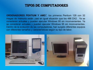 TIPOS DE COMPUTADORES

ORDENADORES PENTIUM Y AMD: los primeros Pentium 128 con 32
megas de memoria están ,casi en igual situación que los 486 DX2 . Ya se
consideran actuales y pueden ejecutar Windows 95 sin inconvenientes. Ya
se consideran actuales y pueden ejecutar Windows 95 sin inconvenientes.
Dentro de la evolución de las computadoras, han surgido diferentes equipos
con diferentes tamaños y características según su tipo de labor.
 
