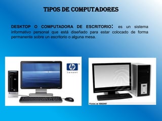 TIPOS DE COMPUTADORES

DESKTOP O COMPUTADORA DE ESCRITORIO: es un sistema
informativo personal que está diseñado para estar colocado de forma
permanente sobre un escritorio o alguna mesa.
 