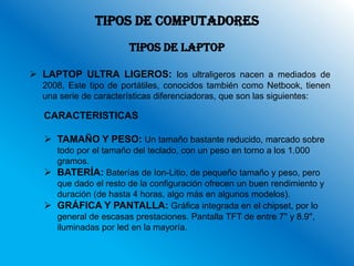 TIPOS DE COMPUTADORES
                       TIPOS DE LAPTOP

 LAPTOP ULTRA LIGEROS: los ultraligeros nacen a mediados de
  2008, Este tipo de portátiles, conocidos también como Netbook, tienen
  una serie de características diferenciadoras, que son las siguientes:

  CARACTERISTICAS

   TAMAÑO Y PESO: Un tamaño bastante reducido, marcado sobre
    todo por el tamaño del teclado, con un peso en torno a los 1.000
    gramos.
   BATERÍA: Baterías de Ion-Litio, de pequeño tamaño y peso, pero
    que dado el resto de la configuración ofrecen un buen rendimiento y
    duración (de hasta 4 horas, algo más en algunos modelos).
   GRÁFICA Y PANTALLA: Gráfica integrada en el chipset, por lo
    general de escasas prestaciones. Pantalla TFT de entre 7'' y 8.9'',
    iluminadas por led en la mayoría.
 
