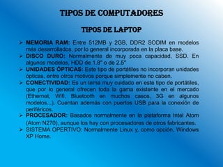TIPOS DE COMPUTADORES
                       TIPOS DE LAPTOP
 MEMORIA RAM: Entre 512MB y 2GB, DDR2 SODIM en modelos
  más desarrollados, por lo general incorporada en la placa base.
 DISCO DURO: Normalmente de muy poca capacidad, SSD. En
  algunos modelos, HDD de 1.8'' o de 2.5''
 UNIDADES ÓPTICAS: Este tipo de portátiles no incorporan unidades
  ópticas, entre otros motivos porque simplemente no caben.
 CONECTIVIDAD: Es un tema muy cuidado en este tipo de portátiles,
  que por lo general ofrecen toda la gama existente en el mercado
  (Ethernet, Wifi, Bluetooth en muchos casos, 3G en algunos
  modelos...). Cuentan además con puertos USB para la conexión de
  periféricos.
 PROCESADOR: Basados normalmente en la plataforma Intel Atom
  (Atom N270), aunque los hay con procesadores de otros fabricantes.
 SISTEMA OPERTIVO: Normalmente Linux y, como opción, Windows
  XP Home.
 