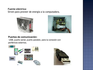 Fuente eléctrica:
Sirven para proveer de energía a la computadora.




Puertos de comunicación:
 USB, puerto serial, puerto paralelo, para la conexión con
periféricos externos.
 