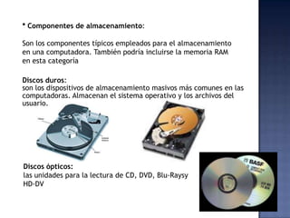 * Componentes de almacenamiento:

Son los componentes típicos empleados para el almacenamiento
en una computadora. También podría incluirse la memoria RAM
en esta categoría

Discos duros:
son los dispositivos de almacenamiento masivos más comunes en las
computadoras. Almacenan el sistema operativo y los archivos del
usuario.




Discos ópticos:
las unidades para la lectura de CD, DVD, Blu-Raysy
HD-DV
 