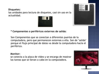 Disquetes:
las unidades para lectura de disquetes, casi sin uso en la
actualidad.




  * Componentes o periféricos externos de salida:

  Son Componentes que se conectan a diferentes puertos de la
  computadora, pero que permanecen externos a ella. Son de "salida"
  porque el flujo principal de datos va desde la computadora hacia el
  periférico.


 Monitor:
 se conecta a la placa de video y se encarga de mostrar
 las tareas que se llevan a cabo en la computadora.
 