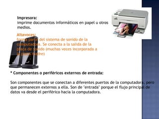 Impresora:
   imprime documentos informáticos en papel u otros
   medios.
   Altavoces:
   forma parte del sistema de sonido de la
   computadora. Se conecta a la salida de la
   placa de sonido (muchas veces incorporada a
   la placa madre)



* Componentes o periféricos externos de entrada:

Son componentes que se conectan a diferentes puertos de la computadora, pero
que permanecen externos a ella. Son de "entrada" porque el flujo principal de
datos va desde el periférico hacia la computadora.
 