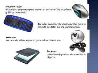 Mouse o ratón:
dispositivo empleado para mover un cursor en los interfaces
gráficos de usuario.



                            Teclado: componentes fundamental para la
                            entrada de datos en una computadora



Webcam:
entrada de video, especial para videoconferencias.



                                    Escáner:
                                     permiten digitalizar documentos u
                                    objetos.
 