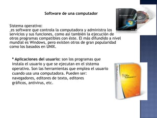 Software de una computador


Sistema operativo:
 es software que controla la computadora y administra los
servicios y sus funciones, como así también la ejecución de
otros programas compatibles con éste. El más difundido a nivel
mundial es Windows, pero existen otros de gran popularidad
como los basados en UNIX.


 * Aplicaciones del usuario: son los programas que
 instala el usuario y que se ejecutan en el sistema
 operativo. Son las herramientas que emplea el usuario
 cuando usa una computadora. Pueden ser:
 navegadores, editores de texto, editores
 gráficos, antivirus, etc.
 
