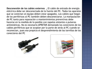 Desconexión de los cables externos , El cable de entrada de energía
eléctrica debe ser desconectado de la fuente del PC. Todos los aparatos
que se conectan al equipo deben estar apagados. Los cables que llegan
de los periféricos al PC también deben desconectarse. La manipulación
de PC tanto para reparación o mantenimientos preventivos debe
hacerse en la medida de lo posible con zapatos aislantes o pulseras
antiestáticas. No es necesario APRETAR demasiado los conectores de los
cables periféricos que se acoplan por la parte de atrás al PC cuando se
reconectan, pues eso propicia el desprendimiento de los tornillos de los
conectores del PC
 