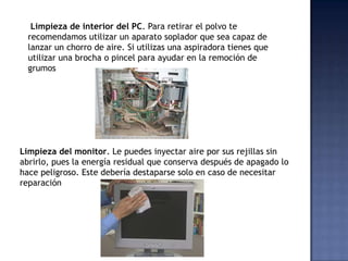 Limpieza de interior del PC. Para retirar el polvo te
  recomendamos utilizar un aparato soplador que sea capaz de
  lanzar un chorro de aire. Si utilizas una aspiradora tienes que
  utilizar una brocha o pincel para ayudar en la remoción de
  grumos




Limpieza del monitor. Le puedes inyectar aire por sus rejillas sin
abrirlo, pues la energía residual que conserva después de apagado lo
hace peligroso. Este debería destaparse solo en caso de necesitar
reparación
 