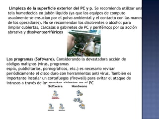 Limpieza de la superficie exterior del PC y p. Se recomienda utilizar una
tela humedecida en jabón líquido (ya que los equipos de computo
usualmente se ensucian por el polvo ambiental y el contacto con las manos
de los operadores). No se recomiendan los disolventes o alcohol para
limpiar cubiertas, carcasas o gabinetes de PC y periféricos por su acción
abrasiva y disolventeeriféricos




Los programas (Software). Considerando la devastadora acción de
códigos malignos (virus, programas
espía, publicitarios, pornográficos, etc.) es necesario revisar
periódicamente el disco duro con herramientas anti virus. También es
importante instalar un cortafuegos (firewall) para evitar el ataque de
intrusos a través de los puertos abiertos en el PC
 