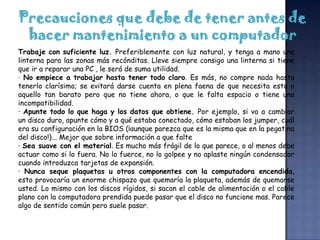 Precauciones que debe de tener antes de
 hacer mantenimiento a un computador
Trabaje con suficiente luz. Preferiblemente con luz natural, y tenga a mano una
linterna para las zonas más recónditas. Lleve siempre consigo una linterna si tiene
que ir a reparar una PC , le será de suma utilidad.
· No empiece a trabajar hasta tener todo claro. Es más, no compre nada hasta
tenerlo clarísimo; se evitará darse cuenta en plena faena de que necesita esto o
aquello tan barato pero que no tiene ahora, o que le falta espacio o tiene una
incompatibilidad.
· Apunte todo lo que haga y los datos que obtiene. Por ejemplo, si va a cambiar
un disco duro, apunte cómo y a qué estaba conectado, cómo estaban los jumper, cuál
era su configuración en la BIOS (¡aunque parezca que es la misma que en la pegatina
del disco!)... Mejor que sobre información a que falte
· Sea suave con el material. Es mucho más frágil de lo que parece, o al menos debe
actuar como si lo fuera. No lo fuerce, no lo golpee y no aplaste ningún condensador
cuando introduzca tarjetas de expansión.
· Nunca seque plaquetas u otros componentes con la computadora encendida,
esto provocaría un enorme chispazo que quemaría la plaqueta, además de quemarse
usted. Lo mismo con los discos rígidos, si sacan el cable de alimentación o el cable
plano con la computadora prendida puede pasar que el disco no funcione mas. Parece
algo de sentido común pero suele pasar.
 