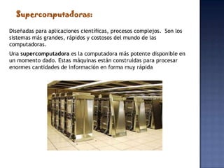 Supercomputadoras:

Diseñadas para aplicaciones científicas, procesos complejos. Son los
sistemas más grandes, rápidos y costosos del mundo de las
computadoras.
Una supercomputadora es la computadora más potente disponible en
un momento dado. Estas máquinas están construidas para procesar
enormes cantidades de información en forma muy rápida
 