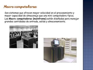 Macro computadoras:
Son sistemas que ofrecen mayor velocidad en el procesamiento y
mayor capacidad de almacenaje que una mini computadora típica.
Las Macro computadoras (mainframe) están diseñadas para manejar
grandes cantidades de entrada, salida y almacenamiento.
 