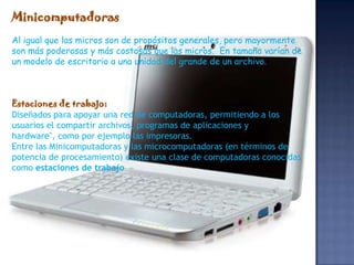 Minicomputadoras
Al igual que las micros son de propósitos generales, pero mayormente
son más poderosas y más costosas que las micros. En tamaño varían de
un modelo de escritorio a una unidad del grande de un archivo.



Estaciones de trabajo:
Diseñados para apoyar una red de computadoras, permitiendo a los
usuarios el compartir archivos, programas de aplicaciones y
hardware", como por ejemplo las impresoras.
Entre las Minicomputadoras y las microcomputadoras (en términos de
potencia de procesamiento) existe una clase de computadoras conocidas
como estaciones de trabajo
 