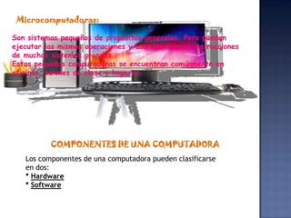 Microcomputadoras:

Son sistemas pequeños de propósitos generales. Pero pueden
ejecutar las mismas operaciones y usar las mismas instrucciones
de muchos sistemas grandes.
Estas pequeñas computadoras se encuentran comúnmente en
oficinas, salones de clase y hogares.




          COMPONENTES DE UNA COMPUTADORA
   Los componentes de una computadora pueden clasificarse
   en dos:
   * Hardware
   * Software
 