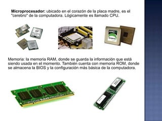 Microprocesador: ubicado en el corazón de la placa madre, es el
 "cerebro" de la computadora. Lógicamente es llamado CPU.




Memoria: la memoria RAM, donde se guarda la información que está
siendo usada en el momento. También cuenta con memoria ROM, donde
se almacena la BIOS y la configuración más básica de la computadora.
 