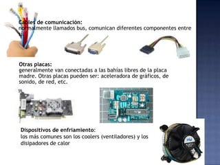 Cables de comunicación:
normalmente llamados bus, comunican diferentes componentes entre
sí.




Otras placas:
generalmente van conectadas a las bahías libres de la placa
madre. Otras placas pueden ser: aceleradora de gráficos, de
sonido, de red, etc.




Dispositivos de enfriamiento:
los más comunes son los coolers (ventiladores) y los
disipadores de calor
 