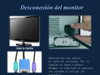 Desconexión del monitor




•hale la clavija


                   •desconectar dos cables:
                   El cable de corriente. Por lo
                   regular es negro o blanco
                   Siempre va conectado al gabinete
                   con cuidado al aflojar los
 