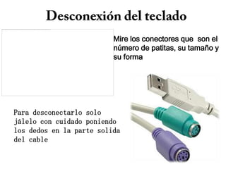 Mire los conectores que son el
                          número de patitas, su tamaño y
                          su forma




Para desconectarlo solo
jálelo con cuidado poniendo
los dedos en la parte solida
del cable
 