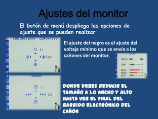 Ajustes del monitor
El botón de menú despliega las opciones de
ajuste que se pueden realizar

                El ajuste del negro es el ajuste del
                voltaje mínimo que se envía a los
                cañones del monitor.




                donde debes reducir el
                tamaño a lo ancho y alto
                hasta ver el final del
                barrido electrónico del
                cañón
 