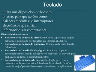 Teclado
 utiliza una disposición de botones
 o teclas, para que actúen como
 palancas mecánicas o interruptores
 electrónicos que envían
 información a la computadora
El teclado tiene 4 zonas
• Zona o bloque de teclado alfabético: Ocupa la parte más amplia
   del teclado, compuesta por las letras que integran el alfabeto.
• Zona o bloque de teclado numérico: Ubicada en la parte derecha
   del teclado.
• Zona o bloque de edición de página: Se ubica en la parte
   intermedia entre el teclado alfabético y el numérico. Es muy útil para
   desplazarse en textos y editar documentos.
• Zona o bloque de teclas de función: Se despliega en forma
   horizontal en la parte superior del teclado. Las teclas de función
   sirven de 'atajos' para realizar ciertas tareas dentro de aplicaciones.
 