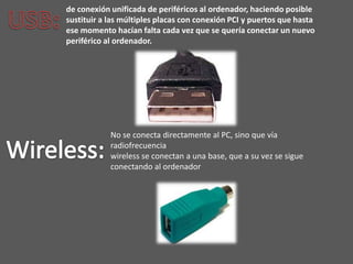 de conexión unificada de periféricos al ordenador, haciendo posible
sustituir a las múltiples placas con conexión PCI y puertos que hasta
ese momento hacían falta cada vez que se quería conectar un nuevo
periférico al ordenador.




            No se conecta directamente al PC, sino que vía
            radiofrecuencia
            wireless se conectan a una base, que a su vez se sigue
            conectando al ordenador
 