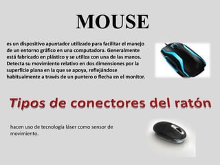 MOUSE
es un dispositivo apuntador utilizado para facilitar el manejo
de un entorno gráfico en una computadora. Generalmente
está fabricado en plástico y se utiliza con una de las manos.
Detecta su movimiento relativo en dos dimensiones por la
superficie plana en la que se apoya, reflejándose
habitualmente a través de un puntero o flecha en el monitor.




 hacen uso de tecnología láser como sensor de
 movimiento.
 