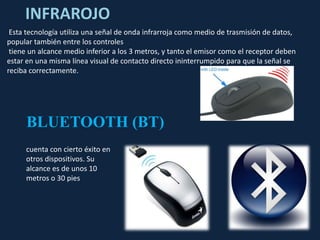 INFRAROJO
 Esta tecnología utiliza una señal de onda infrarroja como medio de trasmisión de datos,
popular también entre los controles
 tiene un alcance medio inferior a los 3 metros, y tanto el emisor como el receptor deben
estar en una misma línea visual de contacto directo ininterrumpido para que la señal se
reciba correctamente.




     BLUETOOTH (BT)
     cuenta con cierto éxito en
     otros dispositivos. Su
     alcance es de unos 10
     metros o 30 pies
 
