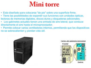 • Esta diseñado para colocarse "de pie" sobre una superficie firme.
• Tiene las posibilidades de expandir sus funciones con unidades ópticas,
lectoras de memorias digitales, discos duros y disqueteras adicionales.
• Los gabinetes actuales tienen una entrada de aire lateral, que conduce
directamente el aire hasta el microprocesador.
• Permite colocar varios ventiladores internos, permitiendo que los dispositivos
no se sobrecalienten y pierdan vida útil.
 