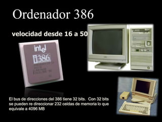 Ordenador 386
 velocidad desde 16 a 50 MHz




El bus de direcciones del 386 tiene 32 bits. Con 32 bits
se pueden re direccionar 232 celdas de memoria lo que
equivale a 4096 MB
 