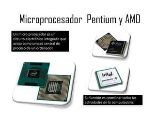 Microprocesador Pentium y AMD
Un micro procesador es un
circuito electrónico integrado que
actúa como unidad central de
proceso de un ordenador




                                     Su función es coordinar todas las
                                     actividades de la computadora.
 