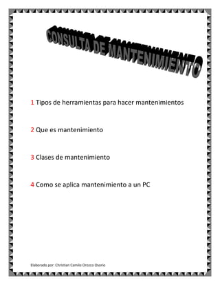 1 Tipos de herramientas para hacer mantenimientos


2 Que es mantenimiento


3 Clases de mantenimiento


4 Como se aplica mantenimiento a un PC




Elaborado por: Christian Camilo Orozco Osorio
 