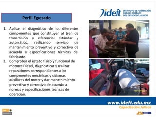 Perfil Egresado

1. Aplicar el diagnóstico de los diferentes
   componentes que constituyen al tren de
   transmisión y diferencial estándar y
   automático, realizando servicio de
   mantenimiento preventivo y correctivo de
   acuerdo a especificaciones técnicas del
   fabricante.
2. Comprobar el estado físico y funcional de
   motores Diesel, diagnosticar y realizar
   reparaciones correspondientes a los
   componentes mecánicos y sistemas
   auxiliares del motor y dar mantenimiento
   preventivo y correctivo de acuerdo a
   normas y especificaciones tecnicas de
   operación.
 
