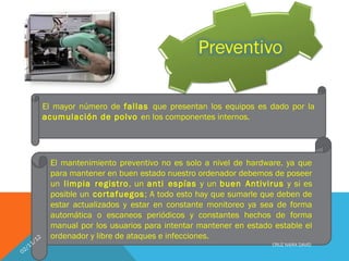 El mayor número de fallas que presentan los equipos es dado por la
            acumulación de polvo en los componentes internos.




             El mantenimiento preventivo no es solo a nivel de hardware. ya que
             para mantener en buen estado nuestro ordenador debemos de poseer
             un limpia registro , un anti espías y un buen Antivirus y si es
             posible un cortafuegos ; A todo esto hay que sumarle que deben de
             estar actualizados y estar en constante monitoreo ya sea de forma
             automática o escaneos periódicos y constantes hechos de forma
             manual por los usuarios para intentar mantener en estado estable el
        2    ordenador y libre de ataques e infecciones.
      /1
   11                                                                CRUZ NAIRA DAVID
02/
 