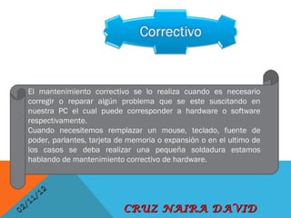 El mantenimiento correctivo se lo realiza cuando es necesario
      corregir o reparar algún problema que se este suscitando en
      nuestra PC el cual puede corresponder a hardware o software
      respectivamente.
      Cuando necesitemos remplazar un mouse, teclado, fuente de
      poder, parlantes, tarjeta de memoria o expansión o en el ultimo de
      los casos se deba realizar una pequeña soldadura estamos
      hablando de mantenimiento correctivo de hardware.
       


               / 12
       1   1
0   2/                           CRUZ NAIRA DAVID
 
