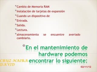 * Cambio de Memoria RAM
     * Instalación de tarjetas de expansión
     * Cuando un dispositivo de
     * Entrada.
     * Salida.
     * Lectura.
     * almacenamiento se encuentre            averiado
      cambiarlo.




CRUZ NAIRA
DAVID
                                                         02/11/12
 