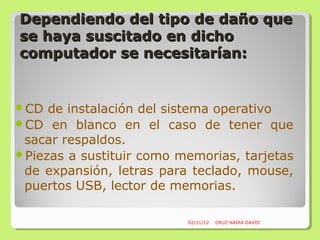 Dependiendo del tipo de daño que
se haya suscitado en dicho
computador se necesitarían:


CD  de instalación del sistema operativo
CD en blanco en el caso de tener que
 sacar respaldos.
Piezas a sustituir como memorias, tarjetas
 de expansión, letras para teclado, mouse,
 puertos USB, lector de memorias.

                          02/11/12   CRUZ NAIRA DAVID
 