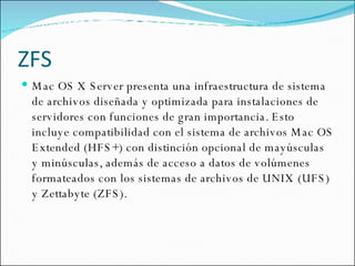ZFS Mac OS X Server presenta una infraestructura de sistema de archivos diseñada y optimizada para instalaciones de servidores con funciones de gran importancia. Esto incluye compatibilidad con el sistema de archivos Mac OS Extended (HFS+) con distinción opcional de mayúsculas y minúsculas, además de acceso a datos de volúmenes formateados con los sistemas de archivos de UNIX (UFS) y Zettabyte (ZFS). 