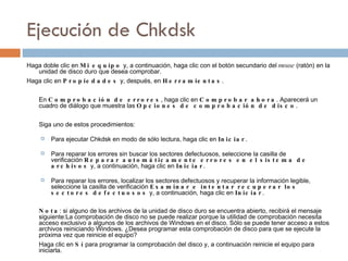 Ejecución  de  Chkdsk Haga doble clic en  Mi equipo  y, a continuación, haga clic con el botón secundario del  mouse  (ratón) en la unidad de disco duro que desea comprobar. Haga clic en  Propiedades  y, después, en  Herramientas . En  Comprobación de errores , haga clic en  Comprobar ahora . Aparecerá un cuadro de diálogo que muestra las  Opciones de comprobación de disco . Siga uno de estos procedimientos: Para ejecutar Chkdsk en modo de sólo lectura, haga clic en  Iniciar . Para reparar los errores sin buscar los sectores defectuosos, seleccione la casilla de verificación  Reparar automáticamente errores en el sistema de archivos  y, a continuación, haga clic en  Iniciar . Para reparar los errores, localizar los sectores defectuosos y recuperar la información legible, seleccione la casilla de verificación  Examinar e intentar recuperar los sectores defectuosos  y, a continuación, haga clic en  Iniciar . Nota : si alguno de los archivos de la unidad de disco duro se encuentra abierto, recibirá el mensaje siguiente:La comprobación de disco no se puede realizar porque la utilidad de comprobación necesita acceso exclusivo a algunos de los archivos de Windows en el disco. Sólo se puede tener acceso a estos archivos reiniciando Windows. ¿Desea programar esta comprobación de disco para que se ejecute la próxima vez que reinicie el equipo? Haga clic en  Sí  para programar la comprobación del disco y, a continuación reinicie el equipo para iniciarla. 