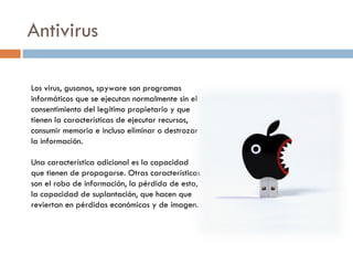 Antivirus Los virus, gusanos, spyware son programas informáticos que se ejecutan normalmente sin el consentimiento del legítimo propietario y que tienen la características de ejecutar recursos, consumir memoria e incluso eliminar o destrozar la información. Una característica adicional es la capacidad que tienen de propagarse. Otras características son el robo de información, la pérdida de esta, la capacidad de suplantación, que hacen que reviertan en pérdidas económicas y de imagen. 