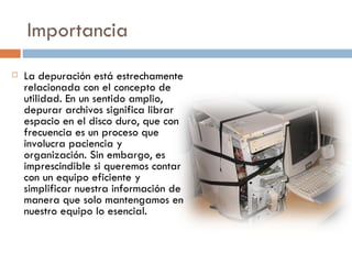 Importancia  La depuración está estrechamente relacionada con el concepto de utilidad. En un sentido amplio, depurar archivos significa librar espacio en el disco duro, que con frecuencia es un proceso que involucra paciencia y organización. Sin embargo, es imprescindible si queremos contar con un equipo eficiente y simplificar nuestra información de manera que solo mantengamos en nuestro equipo lo esencial. 