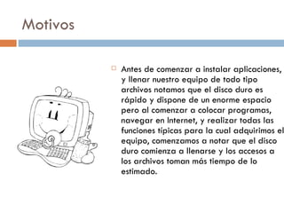 Motivos Antes de comenzar a instalar aplicaciones, y llenar nuestro equipo de todo tipo archivos notamos que el disco duro es rápido y dispone de un enorme espacio  pero al comenzar a colocar programas, navegar en Internet, y realizar todas las funciones típicas para la cual adquirimos el equipo, comenzamos a notar que el disco duro comienza a llenarse y los accesos a los archivos toman más tiempo de lo estimado.  