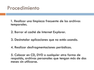 Procedimiento  1. Realizar una limpieza frecuente de los archivos temporales.  2. Borrar el caché de Internet Explorer. 3. Desinstalar aplicaciones que no estés usando.  4. Realizar desfragmentaciones periódicas.  5. Colocar en CD, DVD o cualquier otra forma de respaldo, archivos personales que tengan más de dos meses sin utilizarse.  