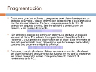 Fragmentación  Cuando   se   guardan archivos o programas en el disco duro (que en un principio está vacío), toda la información concerniente a este archivo se escribe secuencialmente. Es decir, una pieza atrás de la otra. Al guardar un segundo archivo, éste se escribirá a continuación del primero, y así consecutivamente. Sin embargo, cuando se elimina un archivo, se produce un espacio vacío en el disco. Por lo tanto, los siguientes archivos llenarán los "agujeros", y sus piezas se dispersarán por el disco. Este fenómeno es aún más pronunciado en un disco rígido, que tiene mayor capacidad y contiene una enorme cantidad de archivos.  Entonces, cuando el sistema obtiene acceso a un archivo, el cabezal del disco necesitará analizar todos los lugares en los que se guardaron las piezas para poder leerlas. Este procedimiento reducirá el rendimiento de la PC...  
